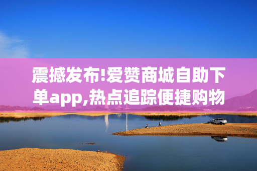 震撼发布!爱赞商城自助下单app,热点追踪便捷购物新体验：爱赞商城自助下单APP助你轻松下单！