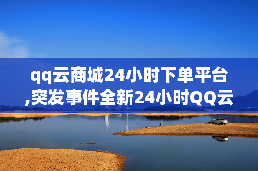 qq云商城24小时下单平台,突发事件全新24小时QQ云商城：随时随地轻松下单的购物体验！