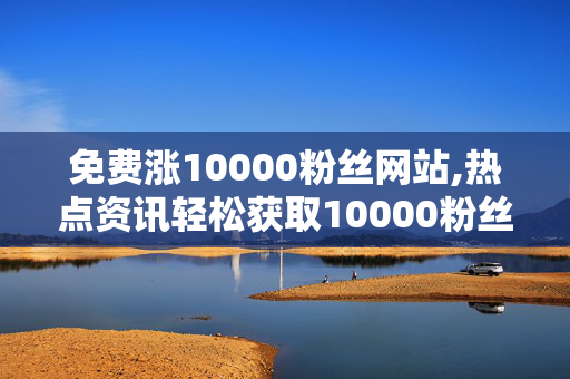 免费涨10000粉丝网站,热点资讯轻松获取10000粉丝的最佳免费平台揭秘！